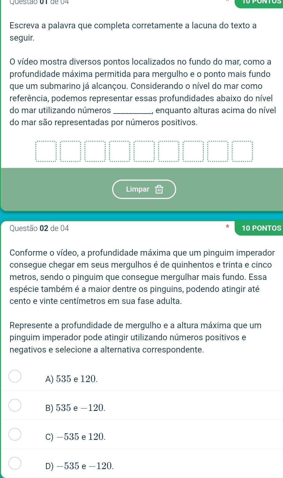 de 04
Escreva a palavra que completa corretamente a lacuna do texto a
seguir.
O vídeo mostra diversos pontos localizados no fundo do mar, como a
profundidade máxima permitida para mergulho e o ponto mais fundo
que um submarino já alcançou. Considerando o nível do mar como
referência, podemos representar essas profundidades abaixo do nível
do mar utilizando números _, enquanto alturas acima do nível
do mar são representadas por números positivos.
Limpar
Questão 02 de 04 10 PONTOS
Conforme o vídeo, a profundidade máxima que um pinguim imperador
consegue chegar em seus mergulhos é de quinhentos e trinta e cinco
metros, sendo o pinguim que consegue mergulhar mais fundo. Essa
espécie também é a maior dentre os pinguins, podendo atingir até
cento e vinte centímetros em sua fase adulta.
Represente a profundidade de mergulho e a altura máxima que um
pinguim imperador pode atingir utilizando números positivos e
negativos e selecione a alternativa correspondente.
A) 535 e 120.
B) 535 e −120.
C) −535 e 120.
D) −535 e −120.