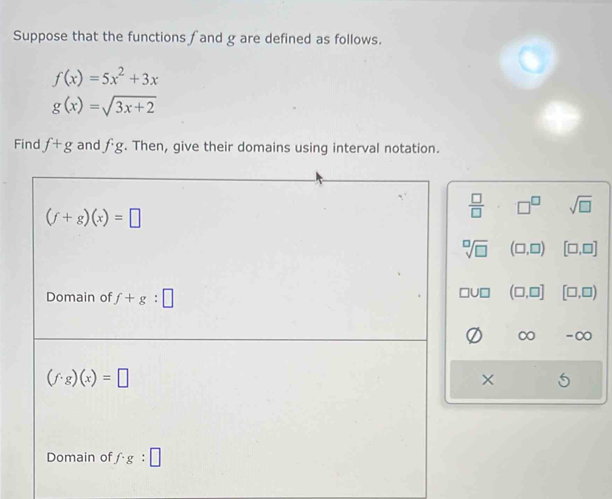 Suppose that the functions fand g are defined as follows.
f(x)=5x^2+3x
g(x)=sqrt(3x+2)
Find f+g and fg. Then, give their domains using interval notation.
(f+g)(x)=□
 □ /□   □^(□) sqrt(□ )
sqrt[□](□ ) (□ ,□ ) [□ ,□ ]
Domain of f+g:□
□ U□ (□ ,□ ] [□ ,□ )
-∞
(f· g)(x)=□
× 6
Domain of f· g:□