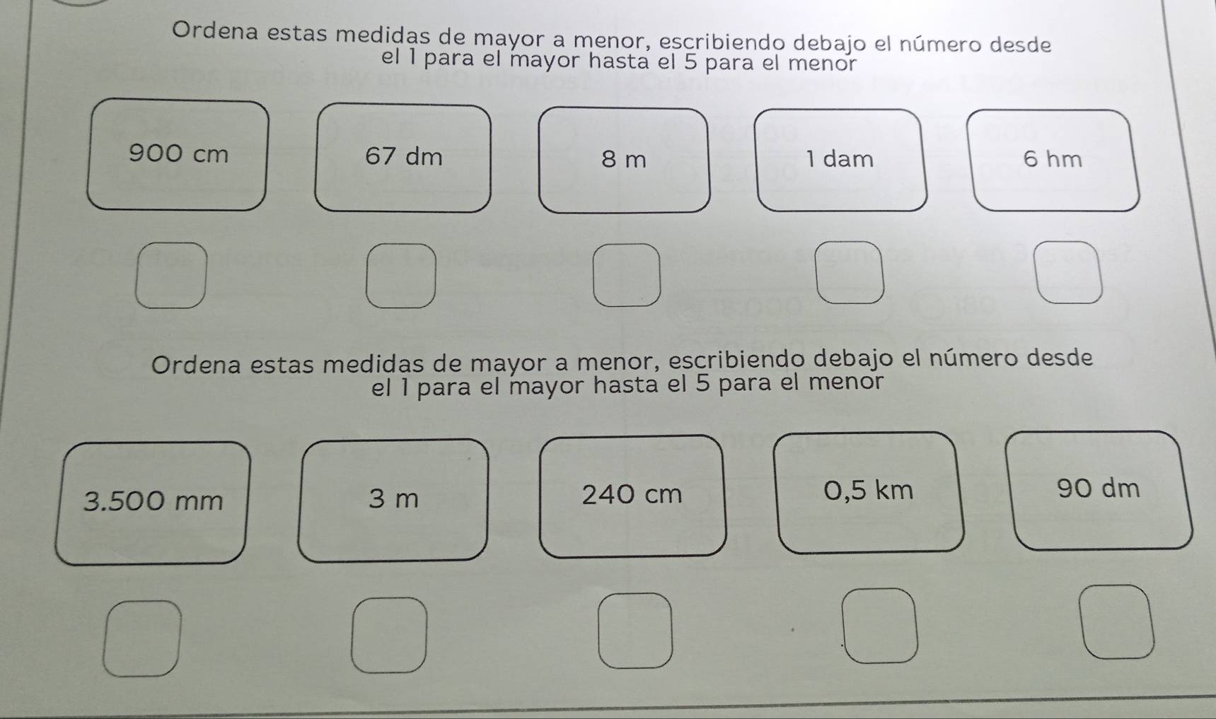 Ordena estas medidas de mayor a menor, escribiendo debajo el número desde 
el 1 para el mayor hasta el 5 para el menor
900 cm 67 dm 8 m 1 dam 6 hm
Ordena estas medidas de mayor a menor, escribiendo debajo el número desde 
el 1 para el mayor hasta el 5 para el menor
3.500 mm 3 m 240 cm 0,5 km 90 dm