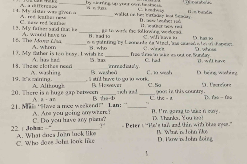 rou can make _by starting up your own business. D parabolic
A. a difference B. a fuss C. headway D. a bundle
14. My sister was given a _wallet on her birthday last Sunday.
A. red leather new B. new leather red
C. new red leather D. leather new red
15. My father said that he _go to work the following weekend.
A. would have to B. had to C. will have to D. has to
16. The Mona Lisa, _is a painting by Leonardo da Vinci, has caused a lot of disputer.
A. whom B. who C. which D. whose
17. My father is too busy. I wish he _free time to take us out on Sunday.
A. has had B. has C. had D. will have
18. These clothes need _immediately.
A. washing B. washed C. to wash D. bęing washing
19. It’s raining. _, I still have to go to work.
A. Although B. However C. So D. Therefore
20. There is a huge gap between _rich and _poor in this country.
A. a - an B. the-Φ C. the - a D. the - the
21. Mai: “Have a nice weekend!” Lan: “_ ”
A. Are you going anywhere? B. I’m going to take it easy.
C. Do you have any plans? D. Thanks. You too!
?”
22. : John: “_ - Peter : “He’s tall and thin with blue eyes.”
A. What does John look like B. What is John like
C. Who does John look like D. How is John doing
1