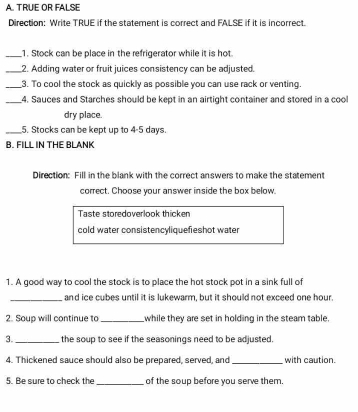 TRUE OR FALSE 
Direction: Write TRUE if the statement is correct and FALSE if it is incorrect. 
_1. Stock can be place in the refrigerator while it is hot. 
_2. Adding water or fruit juices consistency can be adjusted. 
_3. To cool the stock as quickly as possible you can use rack or venting. 
_4. Sauces and Starches should be kept in an airtight container and stored in a cool 
dry place. 
_5. Stocks can be kept up to 4-5 days. 
B. FILL IN THE BLANK 
Direction: Fill in the blank with the correct answers to make the statement 
correct. Choose your answer inside the box below. 
Taste storedoverlook thicken 
cold water consistencyliquefieshot water 
1. A good way to cool the stock is to place the hot stock pot in a sink full of 
_and ice cubes until it is lukewarm, but it should not exceed one hour. 
2. Soup will continue to_ while they are set in holding in the steam table. 
3. _the soup to see if the seasonings need to be adjusted. 
4. Thickened sauce should also be prepared, served, and _with caution. 
5. Be sure to check the _of the soup before you serve them.