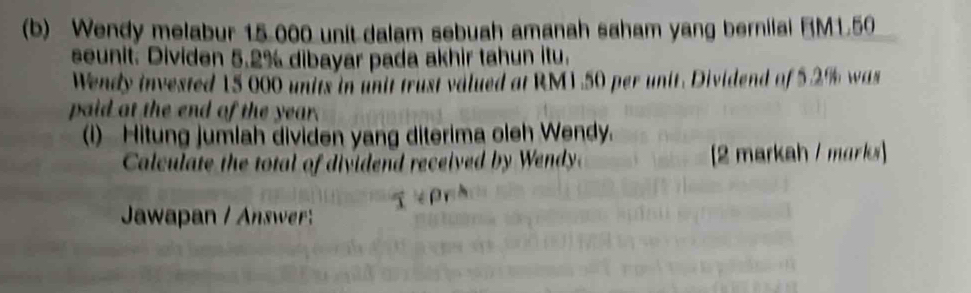 Wendy melabur 15 000 unit dalam sebuah amanah saham yang bernilal BM1.50
seunit. Dividen 5.2% dibayar pada akhir tahun itu. 
Wendy invested 15 000 units in unit trust valued at RM1.50 per unit. Dividend of 5.2% was 
paid at the end of the year. 
(i) Hitung jumlah dividen yang diterima oleh Wendy. 
Calculate the tal of di ide d received b W [2 markah / marks] 

Jawapan / Answer: