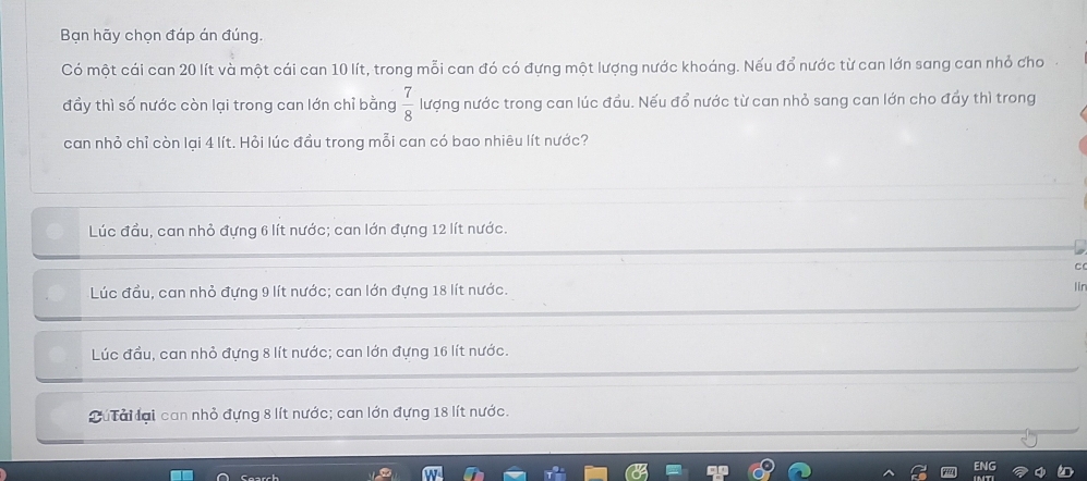 Bạn hãy chọn đáp án đúng.
Có một cái can 20 lít và một cái can 10 lít, trong mỗi can đó có đựng một lượng nước khoáng. Nếu đổ nước từ can lớn sang can nhỏ cho
đầy thì số nước còn lại trong can lớn chỉ bằng  7/8  lượng nước trong can lúc đầu. Nếu đổ nước từ can nhỏ sang can lớn cho đẩy thì trong
can nhỏ chỉ còn lại 4 lít. Hỏi lúc đầu trong mỗi can có bao nhiêu lít nước?
Lúc đầu, can nhỏ đựng 6 lít nước; can lớn đựng 12 lít nước.
Lúc đầu, can nhỏ đựng 9 lít nước; can lớn đựng 18 lít nước.
Lúc đầu, can nhỏ đựng 8 lít nước; can lớn đựng 16 lít nước.
Tú ải lại can nhỏ đựng 8 lít nước; can lớn đựng 18 lít nước.