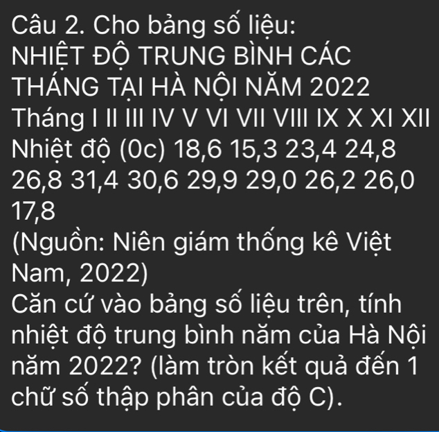 Cho bảng số liệu: 
NHIÊT ĐÔ TRUNG BÌNH CÁC 
thánG tẠI HÀ nộI năm 2022
Tháng I II III IV V VI VII VIII IX X XI XII 
Nhiệt độ (0c) 18, 6 15, 3 23, 4 24, 8
26, 8 31, 4 30, 6 29, 9 29, 0 26, 2 26, 0
17, 8
Nguồn: Niên giám thống kê Việt 
Nam, 2022) 
Căn cứ vào bảng số liệu trên, tính 
nhiệt độ trung bình năm của Hà Nội 
năm 2022? (làm tròn kết quả đến 1 
chữ số thập phân của độ C).