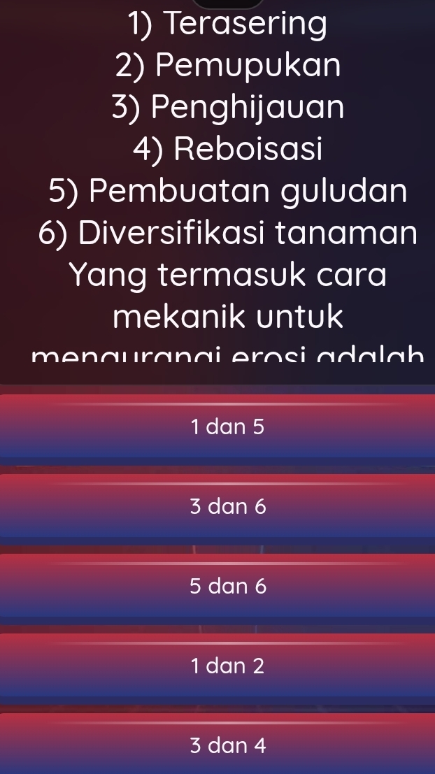 Terasering
2) Pemupukan
3) Penghijauan
4) Reboisasi
5) Pembuatan guludan
6) Diversifikasi tanaman
Yang termasuk cara
mekanik untuk
menauranai erosi ada lah
1 dan 5
3 dan 6
5 dan 6
1 dan 2
3 dan 4