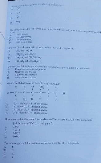 Whosn oo the folowing atoms has three uspaired sinotmas?
 12/5 C
B  18/9 F
C. _1^((16)O
_7^(14)N
The energy required to remove the most loosely bound electros from an atom is the gaseuts stare is k
as the
A. a
B potential esorgy. bend enangy.
D. activation energy. c ionization energy
Whok of the following pairs of hydrocambons undergo hydrogenation?
A. C71_4 and CH_2)CH_2
B. CH_2CH_2 and CH_3CH_2
C CH_2CH_2 and CH_2CHCH_3
D. CH_2CH_2 and CH_3CH_2CH_3
Which of the following sets of subatomic particles have approximately the same mass?
B? Neutrons and protons A Electrons, neutrons and protons
D. Electroms and protons C. Electrons and neutrons
What is the IUPAC name of the following compound?
H H Cl CH、 H H
1
| |
H C C C C C C — H
1 1 i 1
H CH, H H H H
A. 2. 4 -dimethyl - 3 - chlorohexane
B 3 - chloro- 2. 4 - dimethyl hexane
C. 4 - chloro- 3, 5 - dimethyl hexane
D. 3, 5 - dimethyl - 4 - chlorohexane
How many moles of calcium trioxocarbonate (IV) are there in 3.42 g of the compound?
[ Molar mass of CaCO_3=100gmol^(-1)]
A. 0.342
B. 0.0234
C. 0.0432
Dị 0.0342
The sub-energy level that contains a maximum number of 10 electrons is
A f
B. d.
C. p.
D. 8.