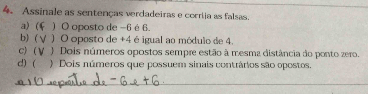 Assinale as sentenças verdadeiras e corrija as falsas.
a) (  O oposto de -6 é 6.
b)  ) O oposto de +4 é igual ao módulo de 4.
c) (V ) Dois números opostos sempre estão à mesma distância do ponto zero.
d) ( ) Dois números que possuem sinais contrários são opostos.