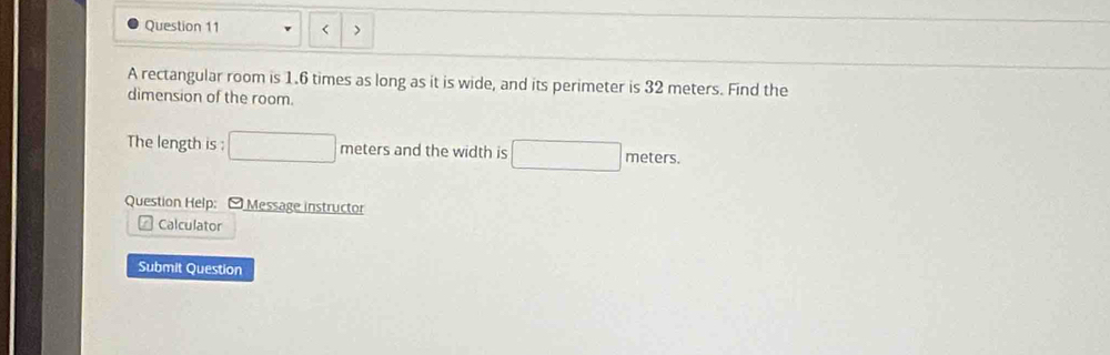 < > 
A rectangular room is 1.6 times as long as it is wide, and its perimeter is 32 meters. Find the 
dimension of the room. 
A 
The length is ; □ meters and the width is □ meters
Question Help: [ Message instructor 
Calculator 
Submit Question