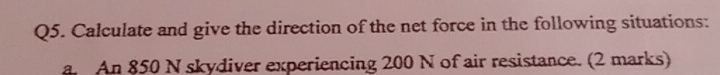 Calculate and give the direction of the net force in the following situations: 
a An 850 N skydiver experiencing 200 N of air resistance. (2 marks)