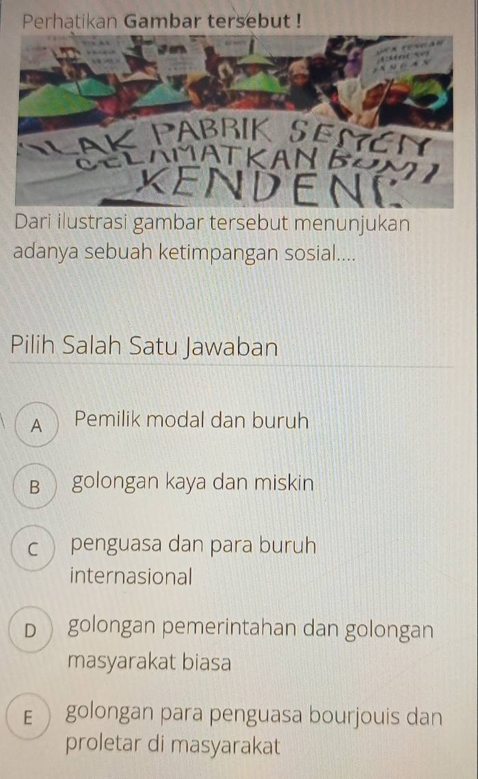 Perhatikan Gambar tersebut !
Dari ilustrasi gambar tersebut menunjukan
adanya sebuah ketimpangan sosial....
Pilih Salah Satu Jawaban
A Pemilik modal dan buruh
B golongan kaya dan miskin
c  penguasa dan para buruh
internasional
D golongan pemerintahan dan golongan
masyarakat biasa
E golongan para penguasa bourjouis dan
proletar di masyarakat