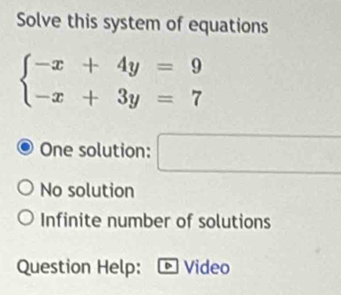 Solve this system of equations
beginarrayl -x+4y=9 -x+3y=7endarray.
One solution: □
No solution
Infinite number of solutions
Question Help: Video