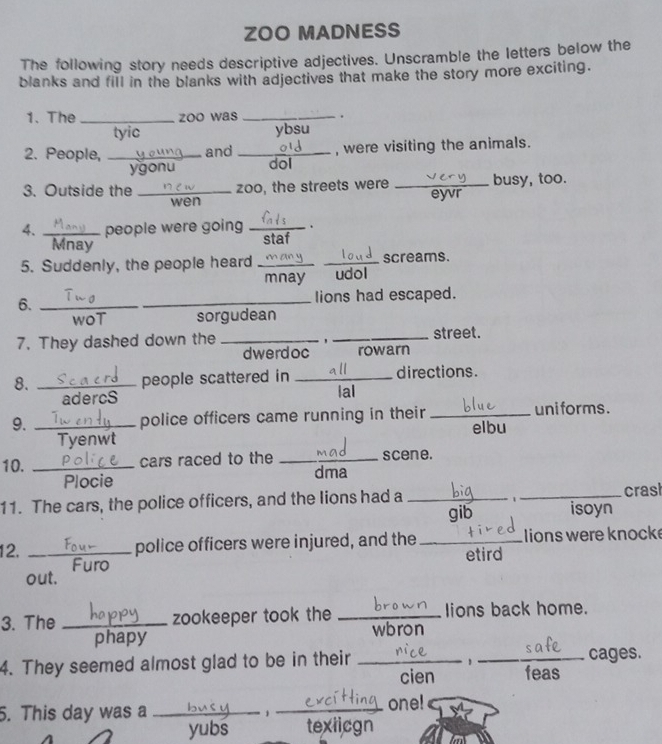 ZOO MADNESS
The following story needs descriptive adjectives. Unscramble the letters below the
blanks and fill in the blanks with adjectives that make the story more exciting.
1. The _zoo was _.
tyic ybsu
2. People, _and _, were visiting the animals.
ygonu dol
3. Outside the _zoo, the streets were _busy, too.
wen eyvr
4. _people were going _.
Mnay staf
5. Suddenly, the people heard __screams.
mnay udol
6. _lions had escaped.
woT sorgudean
7. They dashed down the __street.
dwerdoc rowarn
8. _people scattered in _directions.
adercS lal
9. _police officers came running in their _uni forms .
elbu
Tyenwt
10. _cars raced to the _scene.
Plocie dma
11. The cars, the police officers, and the lions had a __crasl
1
gib isoyn
12. _police officers were injured, and the _ lions were knock
etird
out.
3. The _zookeeper took the _lions back home.
phapy wbron
,
4. They seemed almost glad to be in their __feas cages.
cien
. This day was a _1_
one!
yubs texiicgn