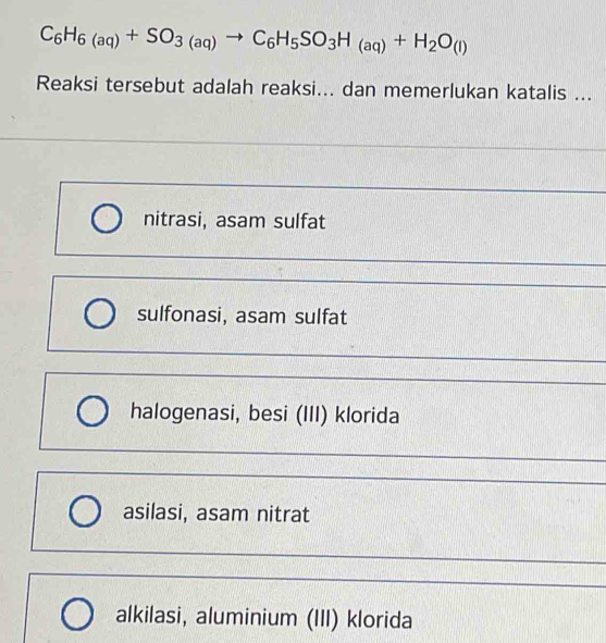 C_6H_6(aq)+SO_3(aq)to C_6H_5SO_3H_(aq)+H_2O_(l)
Reaksi tersebut adalah reaksi... dan memerlukan katalis ...
nitrasi, asam sulfat
sulfonasi, asam sulfat
halogenasi, besi (III) klorida
asilasi, asam nitrat
alkilasi, aluminium (III) klorida