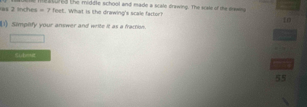 quelle measured the middle school and made a scale drawing. The scale of the drawing 
as 2 inches =7 feet. What is the drawing's scale factor? 
I0 
1) Simplify your answer and write it as a fraction. 
Submec 
55