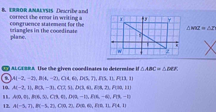 ERROR ANALYSIS Describe and 
correct the error in writing a 
congruence statement for the 
triangles in the coordinate
△ WXZ≌ △ ZY
plane. 
ALGEBRA Use the given coordinates to determine if △ ABC≌ △ DEF. 
9. A(-2,-2), B(4,-2), C(4,6), D(5,7), E(5,1), F(13,1)
10. A(-2,1), B(3,-3), C(7,5), D(3,6), E(8,2), F(10,11)
11. A(0,0), B(6,5), C(9,0), D(0,-1), E(6,-6), F(9,-1)
12. A(-5,7), B(-5,2), C(0,2), D(0,6), E(0,1), F(4,1)