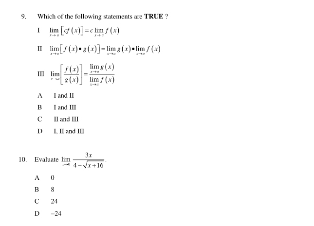 Which of the following statements are TRUE ?
I limlimits _xto π [cf(x)]=climlimits _xto π f(x)
Ⅱ limlimits _xto a[f(x)· g(x)]=limlimits _xto ag(x)· limlimits _xto af(x)
III limlimits _xto ∈fty [ f(x)/g(x) ]=frac limlimits _xto ag(x)limlimits _xto af(x)
A I and II
B I and III
C II and III
D I, II and III
10. Evaluate limlimits _xto 0 3x/4-sqrt(x+16) . 
A 0
B 8
C 24
D -24