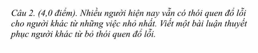 (4,0 điểm). Nhiều người hiện nay vẫn có thói quen đổ lỗi 
cho người khác từ những việc nhỏ nhất. Viết một bài luận thuyết 
phục người khác từ bỏ thói quen đổ lỗi.