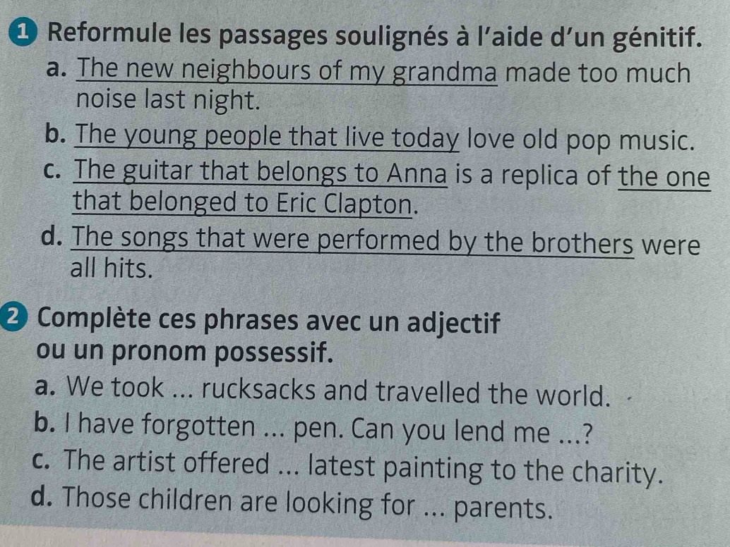 Reformule les passages soulignés à l'aide d'un génitif. 
a. The new neighbours of my grandma made too much 
noise last night. 
b. The young people that live today love old pop music. 
c. The guitar that belongs to Anna is a replica of the one 
that belonged to Eric Clapton. 
d. The songs that were performed by the brothers were 
all hits. 
2 Complète ces phrases avec un adjectif 
ou un pronom possessif. 
a. We took ... rucksacks and travelled the world. 
b. I have forgotten ... pen. Can you lend me ...? 
c. The artist offered ... latest painting to the charity. 
d. Those children are looking for ... parents.