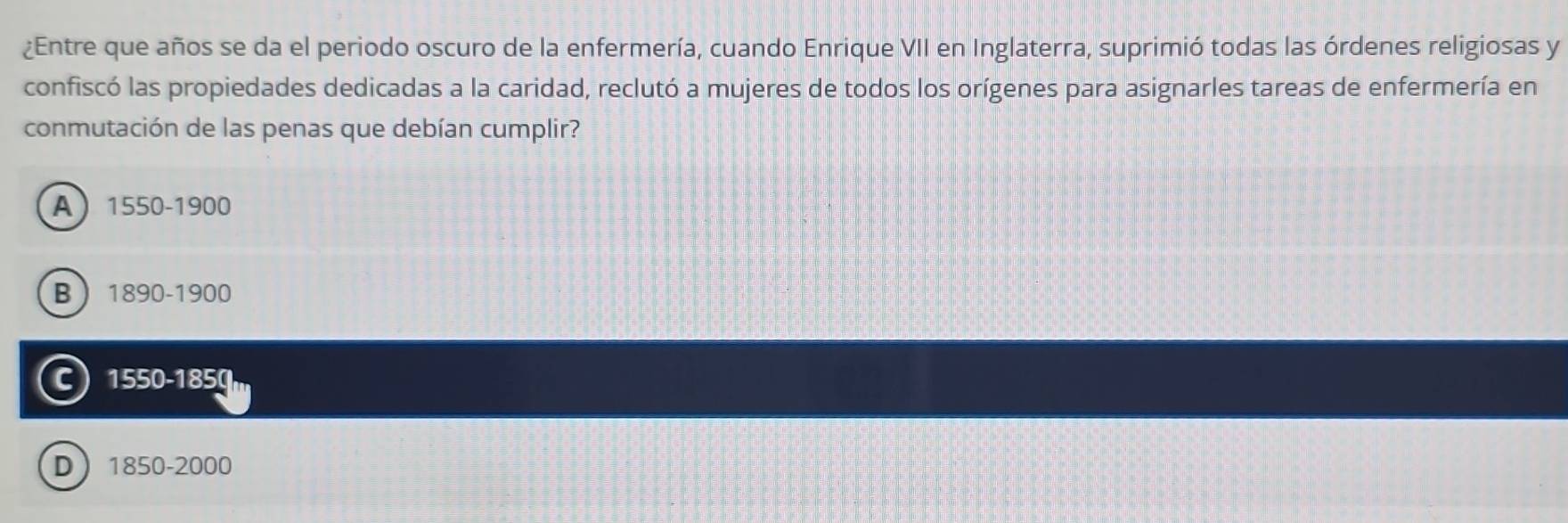 ¿Entre que años se da el periodo oscuro de la enfermería, cuando Enrique VII en Inglaterra, suprimió todas las órdenes religiosas y
confiscó las propiedades dedicadas a la caridad, reclutó a mujeres de todos los orígenes para asignarles tareas de enfermería en
conmutación de las penas que debían cumplir?
A 1550-1900
B 1890-1900
C 1550-1850
D 1850-2000