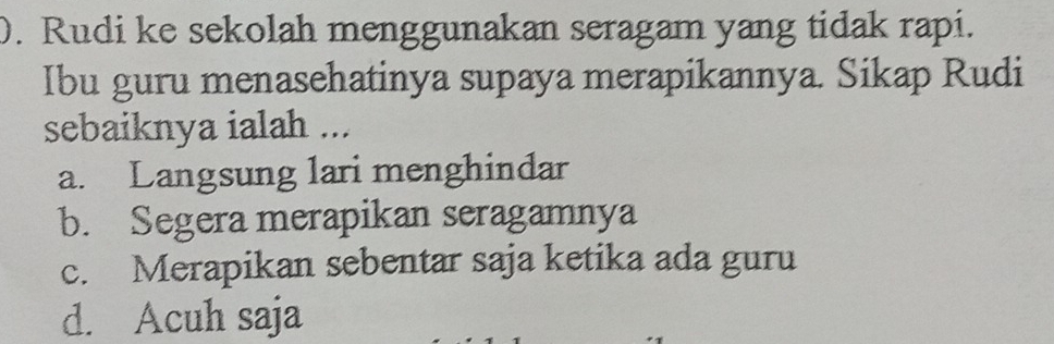 ). Rudi ke sekolah menggunakan seragam yang tidak rapi.
Ibu guru menasehatinya supaya merapikannya. Sikap Rudi
sebaiknya ialah ...
a. Langsung lari menghindar
b. Segera merapikan seragamnya
c. Merapikan sebentar saja ketika ada guru
d. Acuh saja