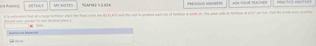 DETAILS MY NOTES TEAFM2 1.2.024. PREVIOUS ANSWERS ASK YOUR TEACHER PRACTICE ANOTHER 
It is estimated that at a large fertilizer plant the fixed costs are $233,833 and the cost to produce each ton of fertilizer is $200.26. The plant sells its fertilizer at $327 per ton. Find the break-even quantity. 
(Round your answer to one deckmal place.) tons 
Additional Materials 
1εBook