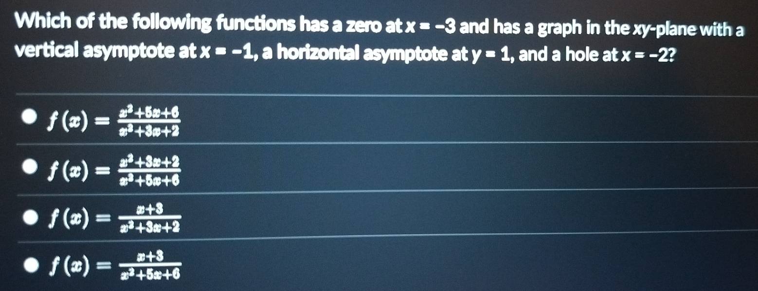 Which of the following functions has a zero at x=-3 and has a graph in the xy -plane with a
vertical asymptote at x=-1 , a horizontal asymptote at y=1 , and a hole at x=-2 I
f(x)= (x^2+5x+6)/x^2+3x+2 
f(x)= (x^2+3x+2)/x^2+5x+6 
f(x)= (x+3)/x^2+3x+2 
f(x)= (x+3)/x^2+5x+6 