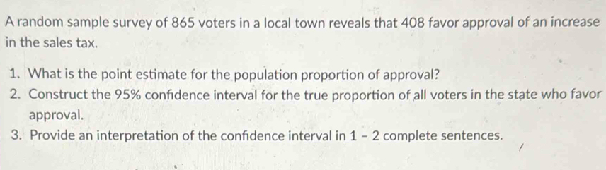 A random sample survey of 865 voters in a local town reveals that 408 favor approval of an increase 
in the sales tax. 
1. What is the point estimate for the population proportion of approval? 
2. Construct the 95% confidence interval for the true proportion of all voters in the state who favor 
approval. 
3. Provide an interpretation of the confdence interval in 1 - 2 complete sentences.