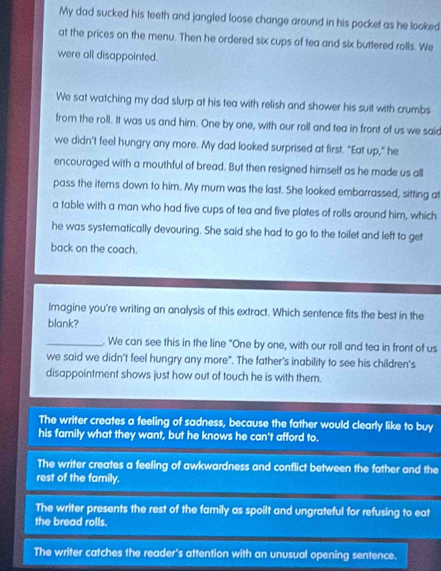 My dad sucked his teeth and jangled loose change around in his pocket as he looked
at the prices on the menu. Then he ordered six cups of tea and six buttered rolls. We
were all disappointed.
We sat watching my dad slurp at his tea with relish and shower his suit with crumbs
from the roll. It was us and him. One by one, with our roll and tea in front of us we said
we didn't feel hungry any more. My dad looked surprised at first. "Eat up," he
encouraged with a mouthful of bread. But then resigned himself as he made us all
pass the items down to him. My mum was the last. She looked embarrassed, sitting at
a table with a man who had five cups of tea and five plates of rolls around him, which
he was systematically devouring. She said she had to go to the toilet and left to get
back on the coach.
Imagine you're writing an analysis of this extract. Which sentence fits the best in the
blank?
_. We can see this in the line "One by one, with our roll and tea in front of us
we said we didn't feel hungry any more". The father’s inability to see his children's
disappointment shows just how out of touch he is with them.
The writer creates a feeling of sadness, because the father would clearly like to buy
his family what they want, but he knows he can't afford to.
The writer creates a feeling of awkwardness and conflict between the father and the
rest of the family.
The writer presents the rest of the family as spoilt and ungrateful for refusing to eat
the bread rolls.
The writer catches the reader's attention with an unusual opening sentence.