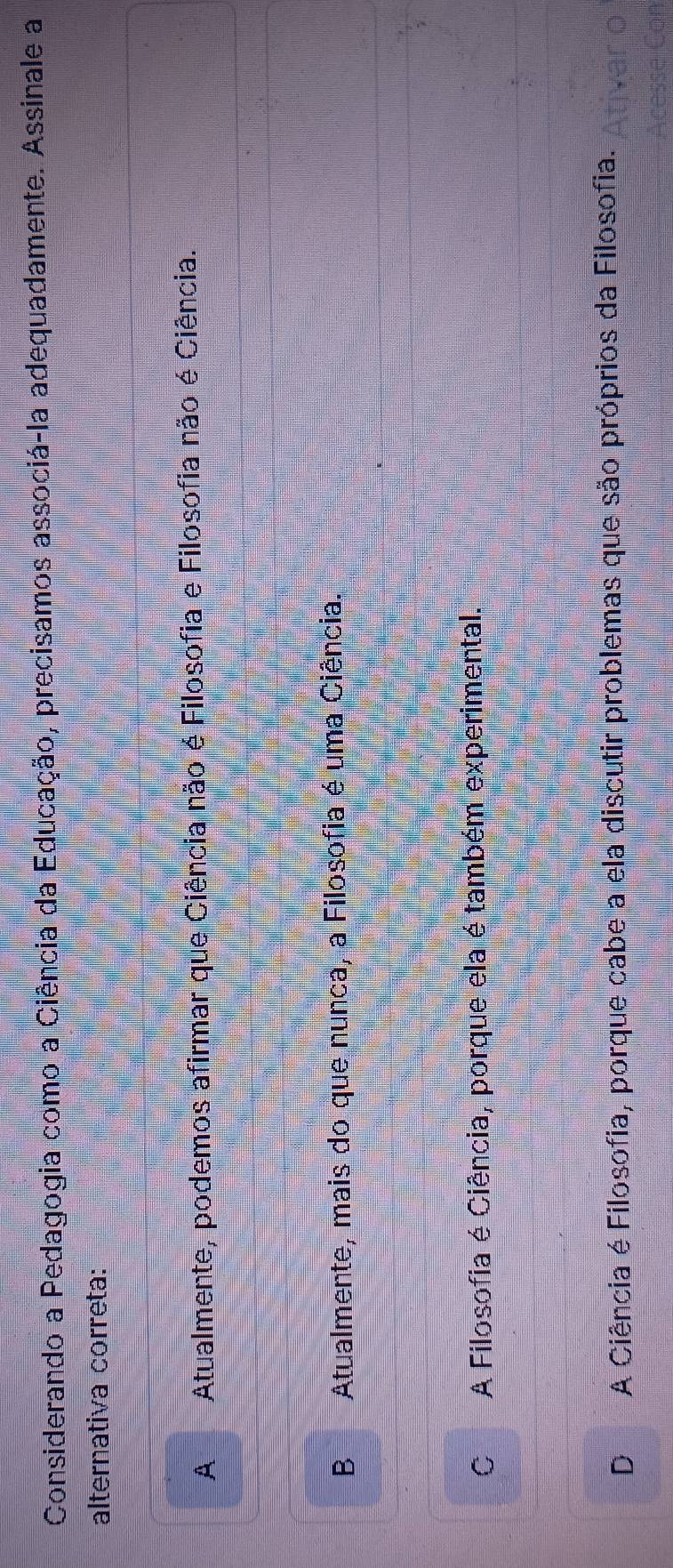 Considerando a Pedagogia como a Ciência da Educação, precisamos associá-la adequadamente. Assinale a
alternativa correta:
AAtualmente, podemos afirmar que Ciência não é Filosofia e Filosofia não é Ciência.
BAtualmente, mais do que nunca, a Filosofia é uma Ciência.
C A Filosofia é Ciência, porque ela é também experimental.
A Ciência é Filosofia, porque cabe a ela discutir problemas que são próprios da Filosofia.