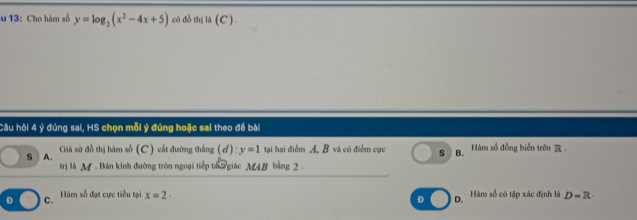 13: Cho hàm số y=log _2(x^2-4x+5) có đồ thị li(C). 
Câu hỏi 4 ý đúng sai, HS chọn mỗi ý đúng hoặc sai theo đề bài
Giả sử đồ thị hàm số (C) cắt đường thắng (d):y=1 tại hai điểm A, B và có điểm cực
s A. S B. Hàm số đồng biến trên R 
trị là M . Bán kính đường tròn ngoại tiếp ta giác MAB bằng 2.
D C. Hàm số đạt cực tiểu tại x=2· Hàm số có tập xác định là D=R·
D D.