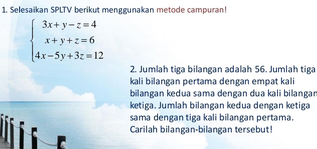 Selesaikan SPLTV berikut menggunakan metode campuran!
beginarrayl 3x+y-z=4 x+y+z=6 4x-5y+3z=12endarray.
2. Jumlah tiga bilangan adalah 56. Jumlah tiga 
kali bilangan pertama dengan empat kali 
bilangan kedua sama dengan dua kali bilangar 
ketiga. Jumlah bilangan kedua dengan ketiga 
sama dengan tiga kali bilangan pertama. 
Carilah bilangan-bilangan tersebut!