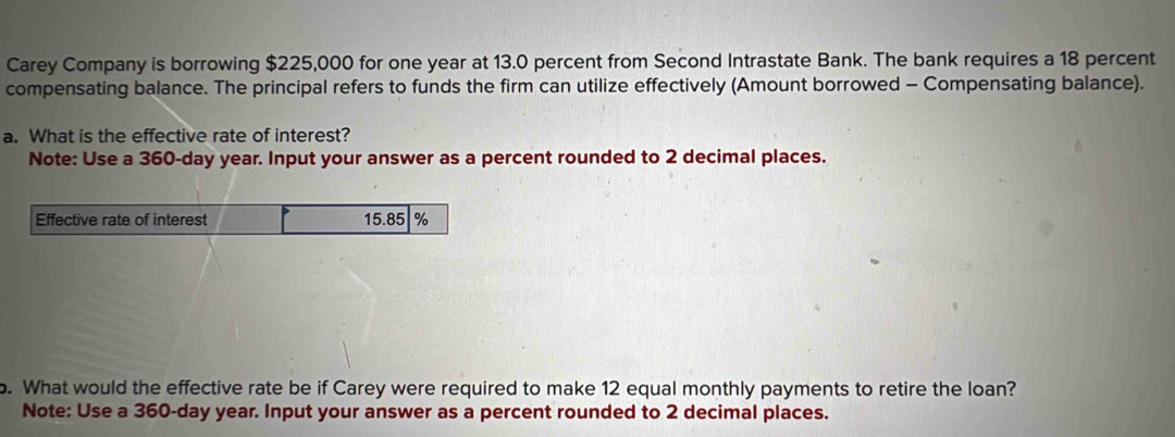 Carey Company is borrowing $225,000 for one year at 13.0 percent from Second Intrastate Bank. The bank requires a 18 percent 
compensating balance. The principal refers to funds the firm can utilize effectively (Amount borrowed - Compensating balance). 
a. What is the effective rate of interest? 
Note: Use a 360-day year. Input your answer as a percent rounded to 2 decimal places. 
Effective rate of interest 15.85 %. What would the effective rate be if Carey were required to make 12 equal monthly payments to retire the loan? 
Note: Use a 360-day year. Input your answer as a percent rounded to 2 decimal places.