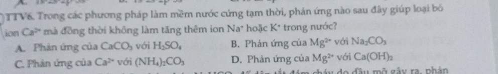 TTV6. Trong các phương pháp làm mềm nước cứng tạm thời, phản ứng nào sau đây giúp loại bỏ
ion Ca^(2+) mà đồng thời không làm tăng thêm ion Na^+ hoặc K^(·) trong nước?
A. Phản ứng của CaCO_3 với H_2SO_4 B. Phản ứng của Mg^(2+) với Na_2CO_3
C. Phản ứng của Ca^(2+) với (NH_4)_2CO_3 D. Phản ứng của Mg^(2+) với Ca(OH)_2
áu do đầu mở gây ra. nhân