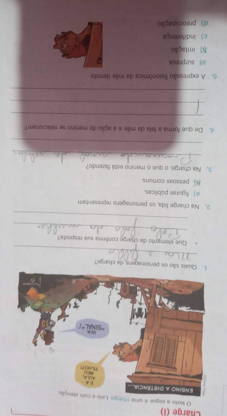 Charge (I)
O texto a seguir é uma charge. Leia-a com atenção.
1. Quais são os personagens da charge?
_
Que elemento da charge confirma sua resposta?
_
_
2. Na charge lida, os personagens representam
a) figuras públicas.
b ). pessoas comuns.
3. Na charge, o que o menino está fazendo?
_
_
4. De que forma a fala da mãe e a ação do menino se relacionam?
_
_
_
5. A expressão fisionômica da mãe denota
a) surpresa.
b) irritação.
c) indiferença.
d) preocupação.