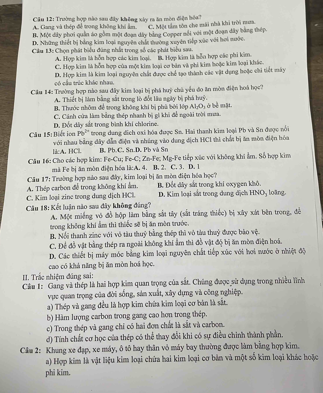 Trường hợp nào sau đây không xảy ra ăn mòn điện hóa?
A. Gang và thép để trong không khí ẩm. C. Một tấm tôn che mái nhà khi trời mưa.
B. Một dây phơi quần áo gồm một đoạn dây bằng Copper nổi với một đoạn dây bằng thép.
D. Những thiết bị bằng kim loại nguyên chất thường xuyên tiếp xúc với hơi nước.
Câu 13: Chọn phát biểu đúng nhất trong số các phát biểu sau.
A. Hợp kim là hỗn hợp các kim loại. B. Hợp kim là hỗn hợp các phi kim.
C. Hợp kim là hỗn hợp của một kim loại cơ bản và phi kim hoặc kim loại khác.
D. Hợp kim là kim loại nguyên chất được chế tạo thành các vật dụng hoặc chi tiết máy
có cấu trúc khác nhau.
Câu 14: Trường hợp nào sau đây kim loại bị phá huỷ chủ yếu do ăn mòn điện hoá học?
A. Thiết bị làm bằng sắt trong lò đốt lâu ngày bị phá huỷ.
B. Thước nhôm để trong không khí bị phủ bởi lớp Al_2O_3 ở bề mặt.
C. Cánh cửa làm bằng thép nhanh bị gì khi để ngoài trời mưa.
D. Đốt dây sắt trong bình khí chlorine.
Câu 15:Biết ion Pb^(2+) trong dung dịch oxi hóa được Sn. Hai thanh kim loại Pb và Sn được nối
với nhau bằng dây dẫn điện và nhúng vào dung dịch HCl thì chất bị ăn mòn điện hóa
la:A. HCl. B. Pb.C. Sn.D. Pb và Sn
Câu 16: Cho các hợp kim: Fe-Cu; Fe-C; Zn-Fe; Mg-Fe tiếp xúc với không khí ẩm. Số hợp kim
mà Fe bị ăn mòn điện hóa la:A.4 B. 2. C. 3. D. 1
Câu 17: Trường hợp nào sau đây, kim loại bị ăn mòn điện hóa học?
A. Thép carbon đề trong không khí ẩm. B. Đốt dây sắt trong khí oxygen khô.
C. Kim loại zinc trong dung dịch HCl. D. Kim loại sắt trong dung dịch HNO_3 loãng.
Câu 18: Kết luận nào sau đây không đúng?
A. Một miếng vỏ đồ hộp làm bằng sắt tây (sắt tráng thiếc) bị xây xát bên trong, đề
trong không khí ẩm thì thiếc sẽ bị ăn mòn trước.
B. Nối thanh zinc với vỏ tàu thuỷ bằng thép thì vỏ tàu thuỷ được bảo vệ.
C. Để đồ vật bằng thép ra ngoài không khí ẩm thì đồ vật đó bị ăn mòn điện hoá.
D. Các thiết bị máy móc bằng kim loại nguyên chất tiếp xúc với hơi nước ở nhiệt độ
cao có khả năng bị ăn mòn hoá học.
II. Trắc nhiệm đúng sai:
Câu 1: Gang và thép là hai hợp kim quan trọng của sắt. Chúng được sử dụng trong nhiều lĩnh
vực quan trọng của đời sống, sản xuất, xây dựng và công nghiệp.
a) Thép và gang đều là hợp kim chứa kim loại cơ bản là sắt.
b) Hàm lượng carbon trong gang cao hơn trong thép.
c) Trong thép và gang chỉ có hai đơn chất là sắt và carbon.
d) Tính chất cơ học của thép có thể thay đổi khi có sự điều chỉnh thành phần.
Câu 2: Khung xe đạp, xe máy, ô tô hay thân vỏ máy bay thường được làm bằng hợp kim.
a) Hợp kim là vật liệu kim loại chứa hai kim loại cơ bản và một số kim loại khác hoặc
phi kim.