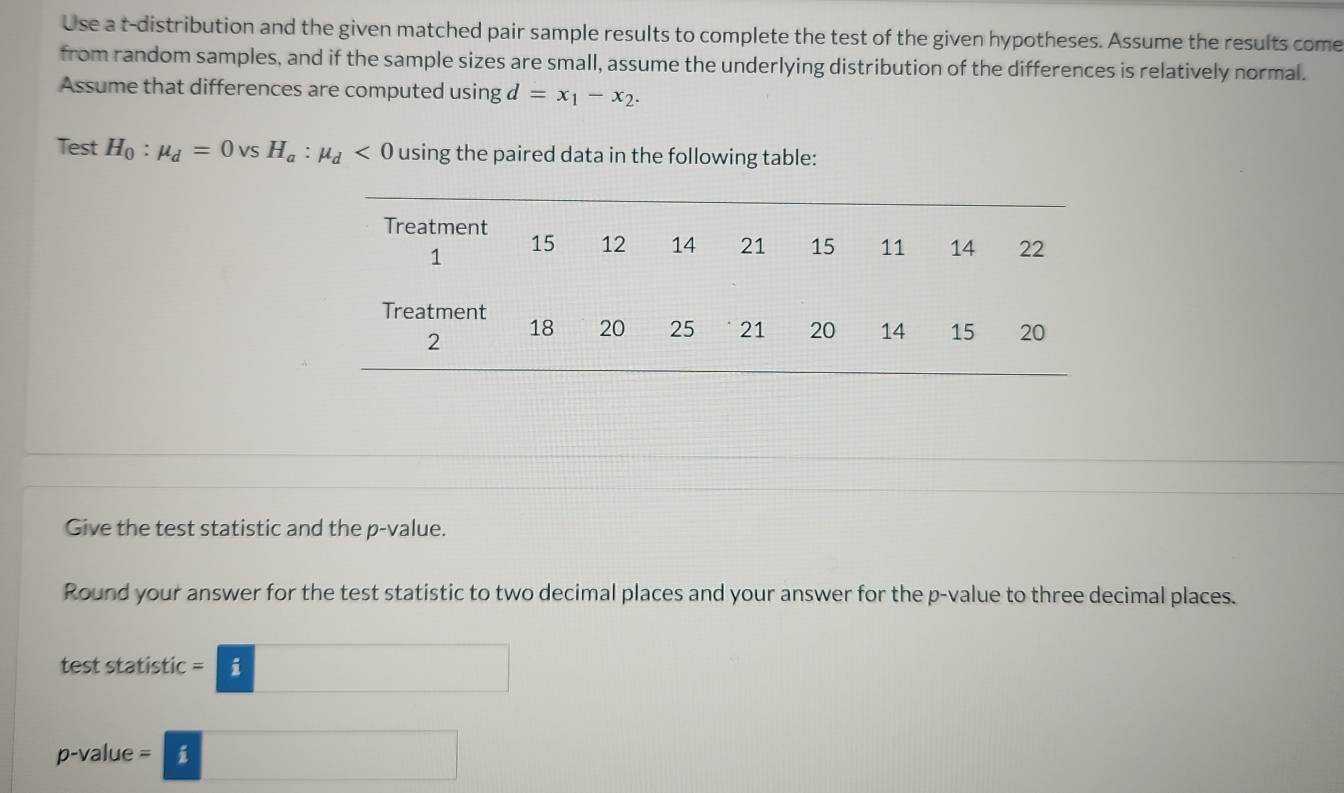 Use a t-distribution and the given matched pair sample results to complete the test of the given hypotheses. Assume the results come 
from random samples, and if the sample sizes are small, assume the underlying distribution of the differences is relatively normal. 
Assume that differences are computed using d=x_1-x_2. 
Test H_0:mu _d=0 Vs H_a:mu _d<0</tex> using the paired data in the following table: 
Give the test statistic and the p -value. 
Round your answer for the test statistic to two decimal places and your answer for the p -value to three decimal places. 
test statistic =□
p-value =□