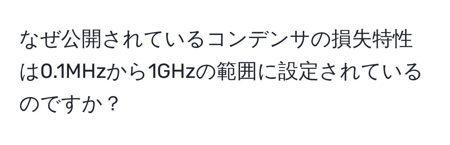 なぜ公開されているコンデンサの損失特性は0.1MHzから1GHzの範囲に設定されているのですか？