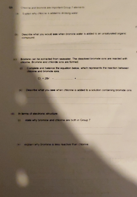 Chlonne and bromine are important Group ? elements 
E xplain why chilorne is added to dirniling water 
_ 
_ 
_ 
(b) Describe what you would see when bromine water is added to an unsaturated organic 
compound 
_ 
_ 
c) Bromine can be extracted from seawater. The dissolved bromide ions are reacted with 
chlonne. Bromine and chloride ions are formed. 
(i) Complete and balance the equation below, which represents the reaction between 
chlorine and bromide ions
Cl + 2Br _+_ 
(ii) Describe what you see when chlonne is added to a solution containing bromide ions 
_ 
_ 
(d) In terms of electronic structure 
(i) stale why bromine and chlonne are both in Group 7
_ 
_ 
(1) explain why bromine is less reactive than chlonne