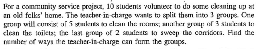 For a community service project, 10 students volunteer to do some cleaning up at 
an old folks' home. The teacher-in-charge wants to split them into 3 groups. One 
group will consist of 5 students to clean the rooms; another group of 3 students to 
clean the toilets; the last group of 2 students to sweep the corridors. Find the 
number of ways the teacher-in-charge can form the groups.