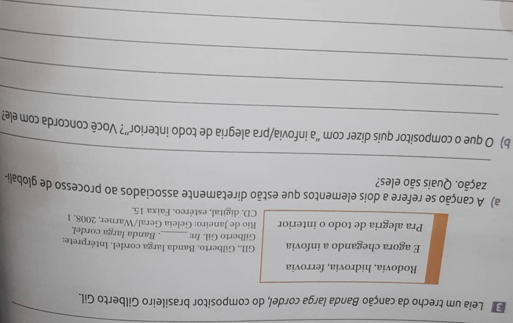 Leia um trecho da canção Banda larga cordel, do compositor brasileiro Gilberto Gil. 
Rodovia, hidrovia, ferrovia 
E agora chegando a infovia GIL, Gilberto. Banda larga cordel. Intérprete: 
Gilberto Gil. In:_ . Banda larga cordel. 
Pra alegria de todo o interior Rio de Janeiro: Geleia Geral/Warner, 2008. 1 
CD, digital, estéreo. Faixa 15. 
a) A canção se refere a dois elementos que estão diretamente associados ao processo de globali- 
zação. Quais são eles? 
_ 
_ 
b) O que o compositor quis dizer com “a infovia/pra alegria de todo interior”? Você concorda com ele? 
_ 
_ 
_