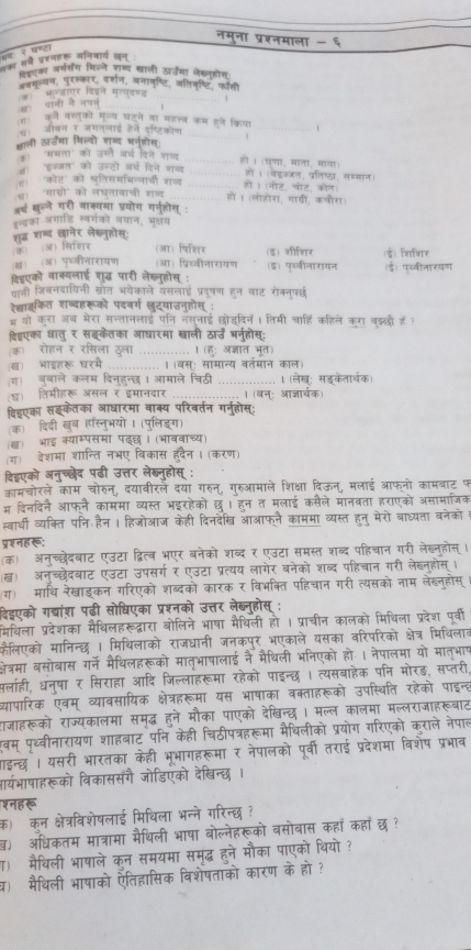 नमुना प्रशनमाला - ६
w     
द हन प्रहनहरू अनिवार्य जन्
विॉएक वर्ष्य मिलने रा्द खाली सा्जमा लेख्नहोस
ववमू्यन, पुरस्कार, वर्शन, लनावष्टि, जतिवृष्टि, फॉरी
कॉपानी ने नपन औ  फन्डाएट विइने मलयदणड _1
म। को वस्तको मून्य घटने वा महत्व कम हने किया
_
_
छ। जवन र जगतलाई हने यष्टिकोन
. 1
बाली ऊाजँमा मिल्यो शब्य भनहोस:
क भभता' को उसते अर्ष दिने शज _हो । (घूणा, माता, माया)
त। 'इक्जत' को उस्टो अर्थ दिने शब _हो । (बडज्जत, पतिष्ठा, सध्मान)
ग। 'कोर' को खूतिसमभिन्ताओी शज _हो 1 (नोट, पोट, कोत)
४) 'गाग्रो' को लघतावाची शब्द _हो । (लोहोरा, गायी, कनौर)
अर् खलले गरी वाक्यमा प्रयोग गरज्होस :
एन्द्रका अगाडि स्वर्गको वयान, भूक्षय
(क (अ) सिशिर शुद्ध शब्ब छानेर लेख्नुहोस:
(आ) पिशिर
ख) (अ) पध्वीनारायण (आ) प्रिच्वीनारायण (इ) जीशिर (ई) शिशिर
दिडएको वाक्यलाई शुद्ध पारी लेख्नूहोस : (इ) पुच्वीनारायन (ई) पच्ीनारयण
पानी जिबनदायिनी स्ोत भयेकाले यसलाई प्रदषण हन बाट रोक्न्परछ
रेखाइकत शब्दहरूको पदवर्ग छुदयाउनुहोस् :
# थो करा अब मरा सन्तानलाई पनि नसुनाई छोडदिन। तिमी चाहि कहिले कग बदछो है ?
विडएका धातु र सइकेतका आधारमा खाली ठार्उँ भनुहोस्;
(क) रोहन र रसिला ठला _। (हु: अजात भूत)
ख) भाइहरू घरमें _.. । (बस्: सामान्य वर्तमान काल)
(ग) बुबाले कलम दिनुहुन्छ । आमाले चिठी _।(लेख: सडकेतारचक
घ) तिमीहरू असल र इमानदार _। (बन्: आजार्चक
्िहएका सङकेतका आधारमा वाक्य परिवर्तन गर्नुहोस;
(क)ॉ दिदी खब हस्तुभयो । (पुलिइग)
(ख) भाई क्यारपसमा पदछ। (भाववाच्य)
(ग) देशमा शान्ति नभए विकास हुदैन। (करण)
दिडएको अनुच्छेद पढ़ी उत्तर लेब्नुहोस् :
कामचोरले काम चोरुन्, दयावीरलै दया गरुन्, गुरुआमाले शिक्षा दिऊन, मलाई आफनो कामबाट फ
म दिनदिने आफनै काममा व्यस्त भइरहेको छु। हुन त मलाई कसैले मानवता हराएको असामाजिक
स्वार्थी व्यक्ति पनि हैन। हिजोआज केही दिनदेख आआफने काममा व्यस्त हनु मेरो बाध्यता बनेकोम
प्शनहर:
(क) अनुच्छेदबाट एउटा द्वित्व भएर बनेको शब्द र एउटा समस्त शब्द पहिचान गरी लेख्नुहोस् ।
ख) अनुच्छेदबाट एउटा उपसर्ग र एउटा प्रत्यय लागेर बनेको शब्द पहिचान गरी लेब्नुहोस्।
(ग) माथि रेखाइकन गरिएको शब्दको कारक र विभक्ति पहिचान गरी त्यसको नाम लेख्नुहोस्
ढिडएको गद्यांश पढी सोधिएका प्रश्नको उत्तर लेब्न्होस् :
मिथिला प्रदेशका मैथिलहरूदढ्वारा बोलिने भाषा मैथिली हो । प्राचीन कालको मिथिला प्रदेश पर्वी
फैलिएको मानिन्छ | मिथिलाको राजधानी जनकपर भएकाले यसका वरिपरिको क्षेत्र मिथिलाब
कषेत्रमा बसोवास गर्ने मैथिलहरूको मातुभाषालाई नै मैथिली भनिएको हो.। नेपालमा यो मात्भाप
पलाही, धन्षा र सिराहा आदि जिल्लाहरूमा रहेको पाइन्छ। त्यसबाहेक पनि मोरड़, सप्तरी,
यापारिक एवम् व्यावसायिक क्षेत्रहरूमा यस भाषाका वक्ताहरूको उपस्थिति रहेको पाइन्ह
ाजाहरूको राज्यकालमा समद्ध हने मौका पाएको देखिन्छ। मल्ल कालमा मल्लराजाहरूबाट
वम् पृथ्वीनारायण शाहबाट पनि केही चिठीपत्रहरूमा मैथिलीको प्रयोग गरिएको कराले नेपाल
गाइन्छ । यसरी भारतका केही भूभागहरूमा र नेपालको पूर्वी तराई प्रदेशमा विशेष प्रभाव
ार्यभाषाहरूको विकाससँगै जोडिएंको देखिन्छ।
शनहरू
क) कन क्षेत्रविशेषलाई मिथिला भन्ने गरिन्छ ?
) अधिकतम मात्रामा मैथिली भाषा बोल्नेहरूको बसोबास कहाँ कहाँ छ ?
ा) मैिली भाषाले कून समयमा समृद्ध हुने मौका पाएको थियो ?
प) मैथिली भाषाको ऐतिहासिक विशेषताको कारण के हो ?