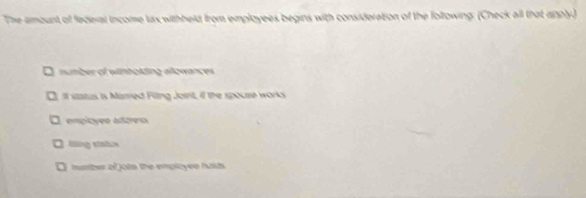 The ambunt of federal income tax withheld from employees begins with consideration of the following: (Check all that apply.)
number of withbolding allowances
It status is Marred Filing Joint, if the spouse works
empicyée adtress
lng statux
I mumber of jots the employee halds