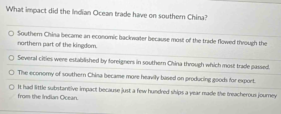 What impact did the Indian Ocean trade have on southern China?
Southern China became an economic backwater because most of the trade flowed through the
northern part of the kingdom.
Several cities were established by foreigners in southern China through which most trade passed.
The economy of southern China became more heavily based on producing goods for export.
It had little substantive impact because just a few hundred ships a year made the treacherous journey
from the Indian Ocean.