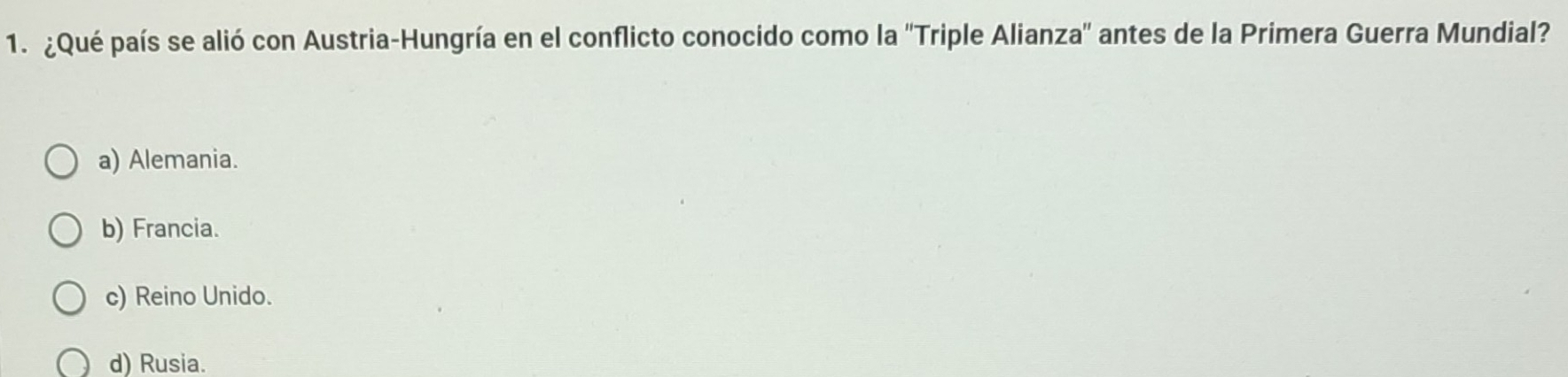 ¿Qué país se alió con Austria-Hungría en el conflicto conocido como la ''Triple Alianza'' antes de la Primera Guerra Mundial?
a) Alemania.
b) Francia.
c) Reino Unido.
d) Rusia.