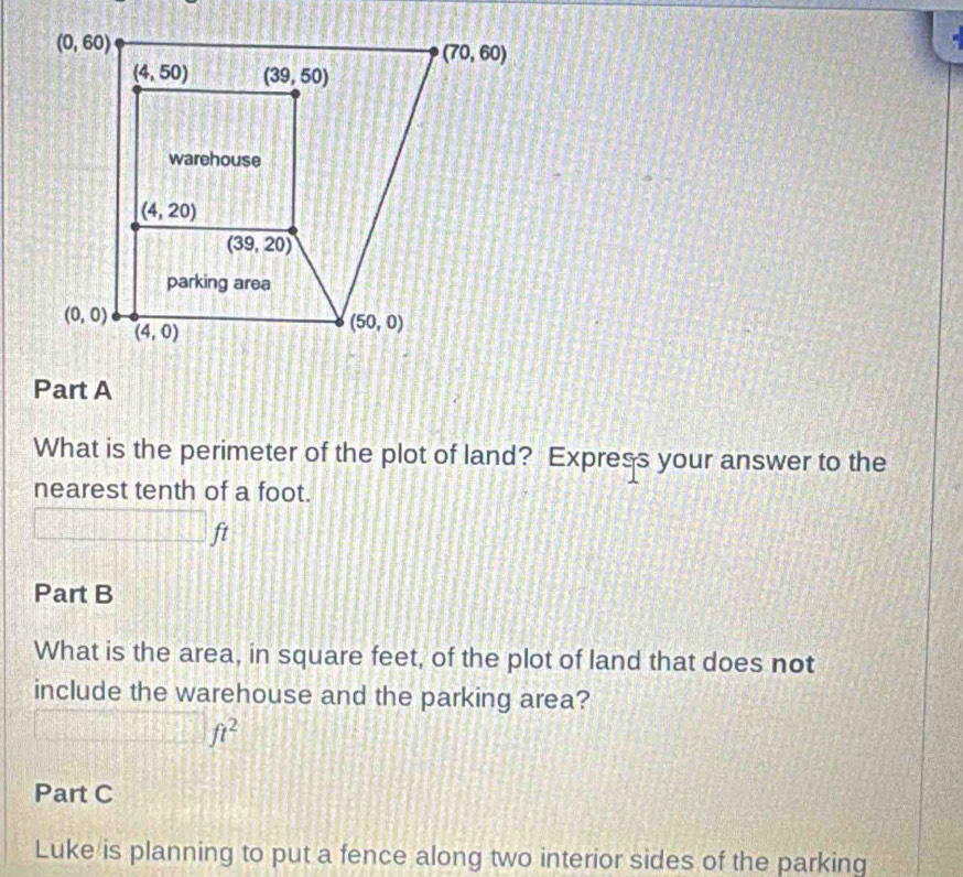 What is the perimeter of the plot of land? Express your answer to the
nearest tenth of a foot.
Part B
What is the area, in square feet, of the plot of land that does not
include the warehouse and the parking area?
ft^2
Part C
Luke is planning to put a fence along two interior sides of the parking