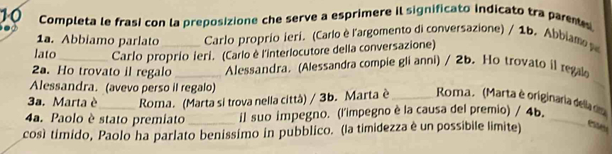 Completa le frasi con la preposizione che serve a esprimere il significato indicato tra pare 
1a. Abbiamo parlato Carlo proprio ieri. (Carlo è l'argomento di conversazione) / 1b. Abbiam 
lato Carlo proprio ieri. (Carlo è l'interlocutore della conversazione) 
2a. Ho trovato il regalo _ Alessandra. (Alessandra compie gli anni) / 2b. Ho trovato il rega 
Alessandra. (avevo perso il regalo) 
_ 
3a. Marta è Roma. (Marta si trova nella città) / 3b. Marta è _ Roma. (Marta è originaria della no 
4a. Paolo è stato premiato il suo impegno. (l'impegno è la causa del premio) / 4b._ 
cosí timido, Paolo ha parlato benissímo in pubblico. (la timidezza è un possibile limite) essen