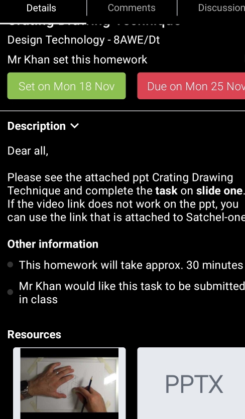 Details Comments Discussion 
Design Technology - 8AWE/Dt 
Mr Khan set this homework 
Set on Mon 18 Nov Due on Mon 25 No 
Description 
Dear all, 
Please see the attached ppt Crating Drawing 
Technique and complete the task on slide one 
If the video link does not work on the ppt, you 
can use the link that is attached to Satchel-one 
Other information 
This homework will take approx. 30 minutes
Mr Khan would like this task to be submitted 
in class 
Resources 
PPTX