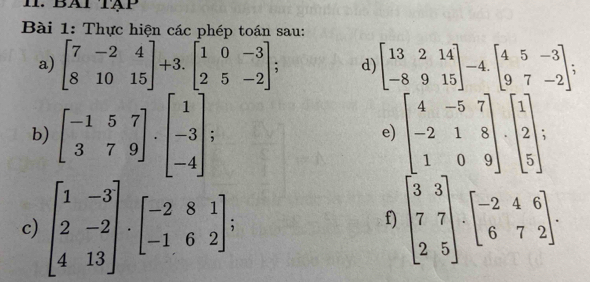 BATTậP 
Bài 1: Thực hiện các phép toán sau: 
a) beginbmatrix 7&-2&4 8&10&15endbmatrix +3.beginbmatrix 1&0&-3 2&5&-2endbmatrix; d) beginbmatrix 13&2&14 -8&9&15endbmatrix -4.beginbmatrix 4&5&-3 9&7&-2endbmatrix
b) beginbmatrix -1&5&7 3&7&9endbmatrix · beginbmatrix 1 -3 -4endbmatrix beginbmatrix 4&-5&7 -2&1&8 1&0&9endbmatrix · beginbmatrix 1 2 5endbmatrix
e) 
c) beginbmatrix 1&-3 2&-2 4&13endbmatrix · beginbmatrix -2&8&1 -1&6&2endbmatrix ; beginbmatrix 3&3 7&7 2&5endbmatrix · beginbmatrix -2&4&6 6&7&2endbmatrix. 
f)