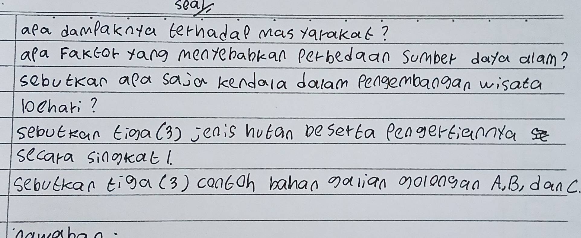 seak 
apa dampaknta terhadal mas yarakat? 
apa Fakcor yang menyebabkan perbedaan sumber daya alam? 
sebutkan apa saja kendala dalam Pengembangan wisata 
lchari? 
sebutran tiga(3) jenis hutan beserta PengertiannYa 
secara singkat1. 
sebulkan tiga(3) contoh bahan galian golongan A, B, danc 
Anwabon.