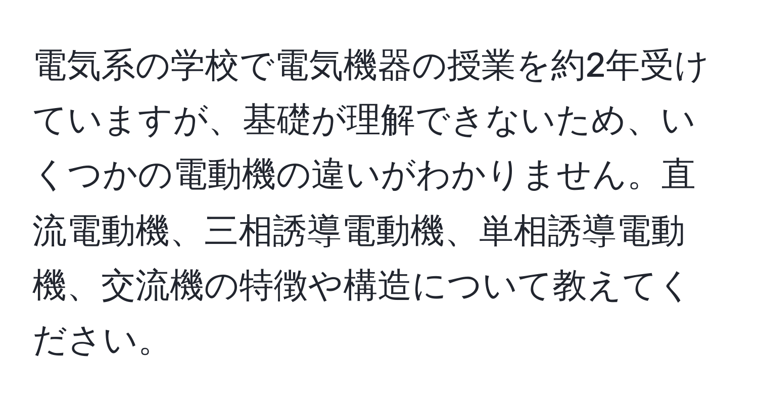 電気系の学校で電気機器の授業を約2年受けていますが、基礎が理解できないため、いくつかの電動機の違いがわかりません。直流電動機、三相誘導電動機、単相誘導電動機、交流機の特徴や構造について教えてください。